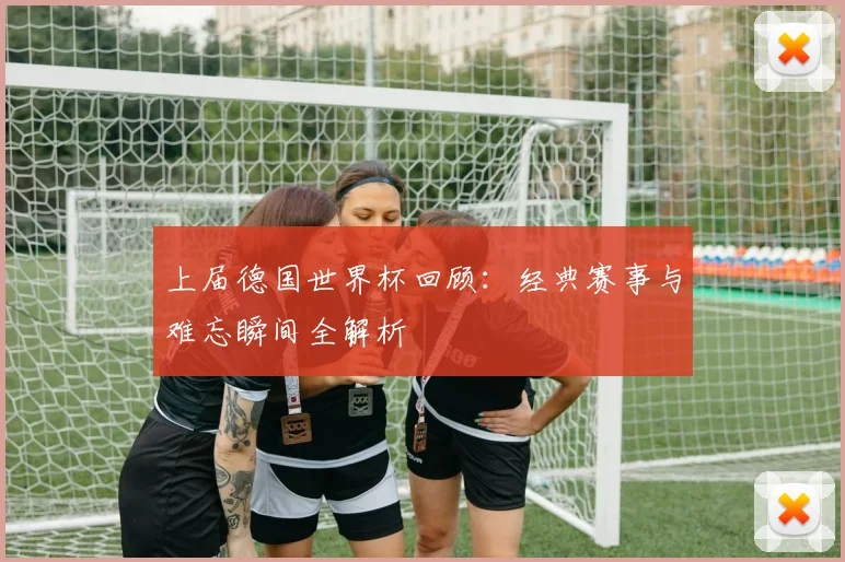 上届德国世界杯回顾:经典赛事与难忘瞬间全解析
