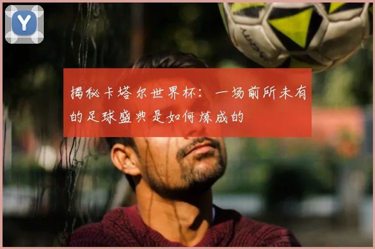 揭秘卡塔尔世界杯：一场前所未有的足球盛典是如何炼成的