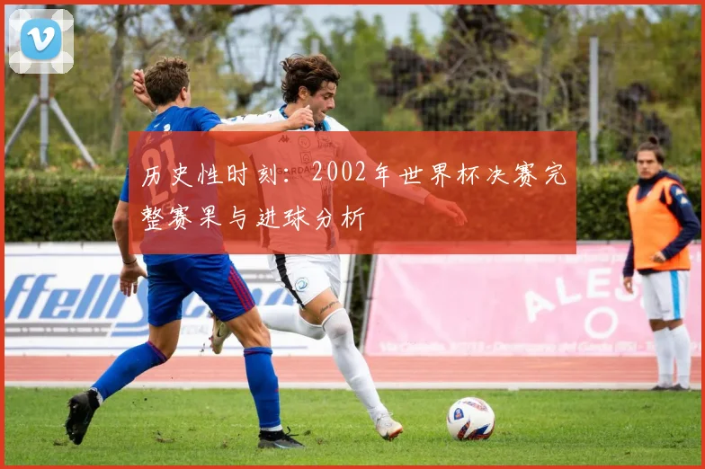 历史性时刻：2002年世界杯决赛完整赛果与进球分析