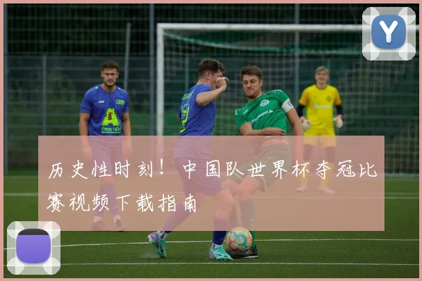 历史性时刻！中国队世界杯夺冠比赛视频下载指南