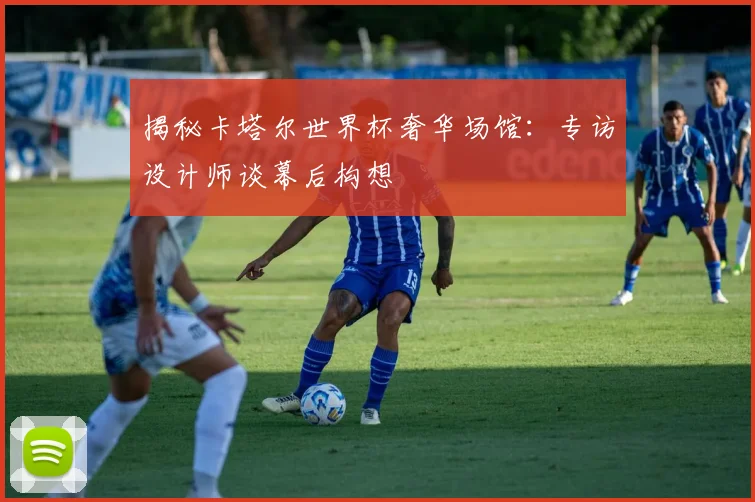 揭秘卡塔尔世界杯奢华场馆：专访设计师谈幕后构想