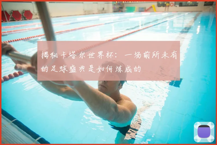 揭秘卡塔尔世界杯：一场前所未有的足球盛典是如何炼成的