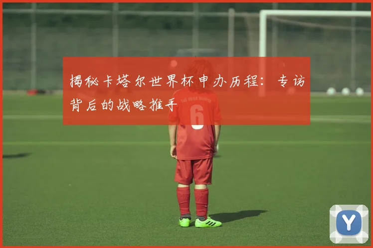 揭秘卡塔尔世界杯申办历程：专访背后的战略推手