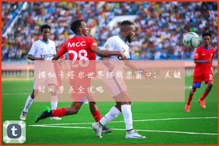 揭秘卡塔尔世界杯购票窗口：关键时间节点全攻略