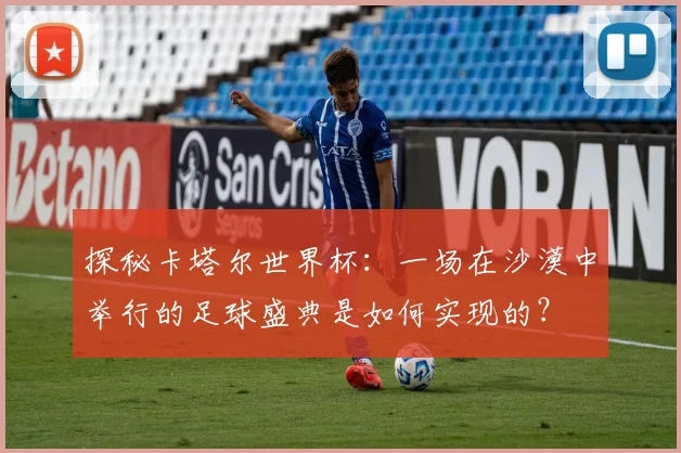 探秘卡塔尔世界杯:一场在沙漠中举行的足球盛典是如何实现的?
