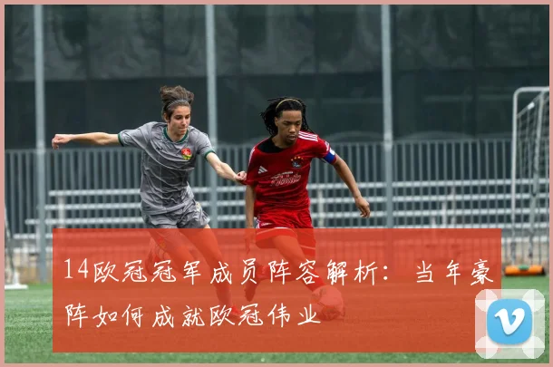 14欧冠冠军成员阵容解析：当年豪阵如何成就欧冠伟业