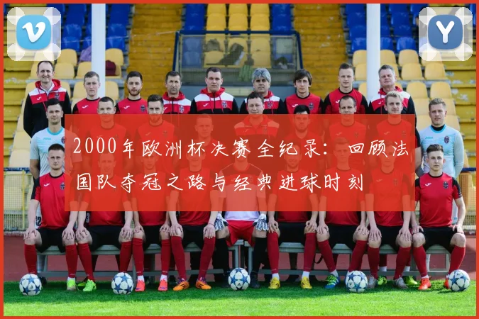 2000年欧洲杯决赛全纪录：回顾法国队夺冠之路与经典进球时刻