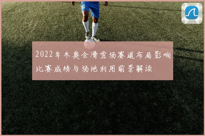 2022年冬奥会滑雪场赛道布局影响比赛成绩与场地利用前景解读