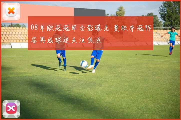 08年欧冠冠军合影曝光 曼联夺冠阵容再成球迷关注焦点