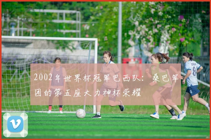 2002年世界杯冠军巴西队：桑巴军团的第五座大力神杯荣耀