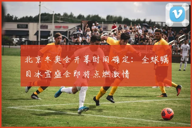 北京冬奥会开幕时间确定：全球瞩目冰雪盛会即将点燃激情