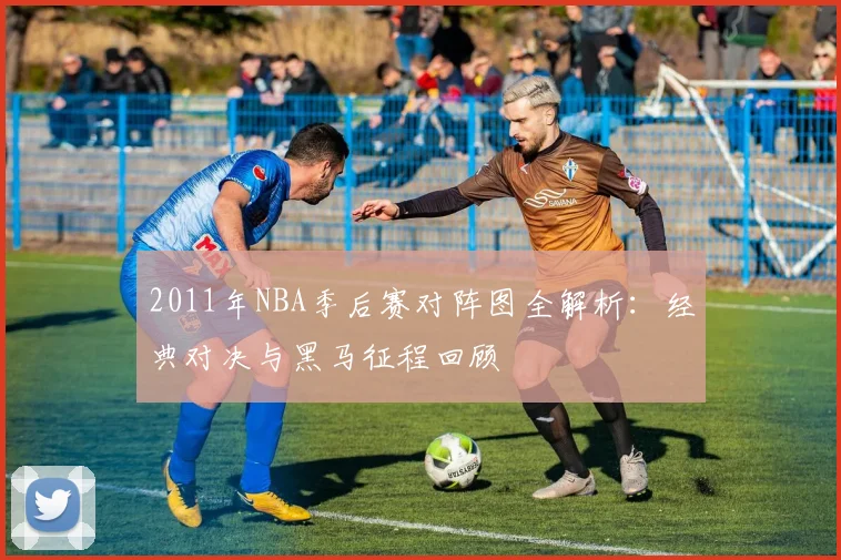 2011年NBA季后赛对阵图全解析：经典对决与黑马征程回顾