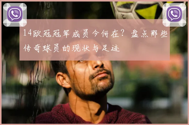 14欧冠冠军成员今何在？盘点那些传奇球员的现状与足迹