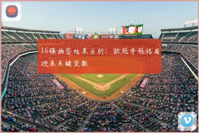 16强抽签结果分析：欧冠夺冠格局迎来关键变数