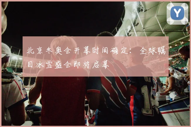 北京冬奥会开幕时间确定：全球瞩目冰雪盛会即将启幕