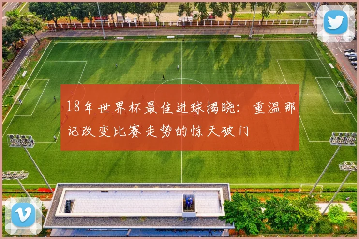 18年世界杯最佳进球揭晓：重温那记改变比赛走势的惊天破门