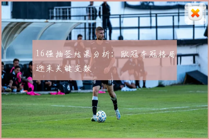 16强抽签结果分析：欧冠夺冠格局迎来关键变数