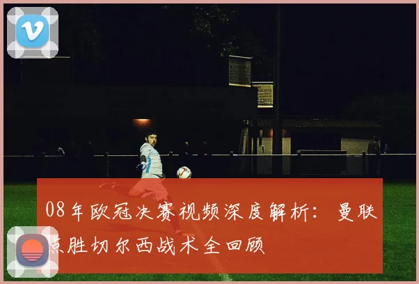 08年欧冠决赛视频深度解析：曼联点胜切尔西战术全回顾