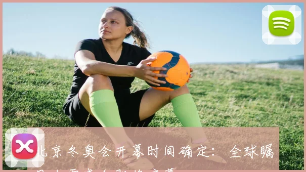 北京冬奥会开幕时间确定：全球瞩目冰雪盛会即将启幕